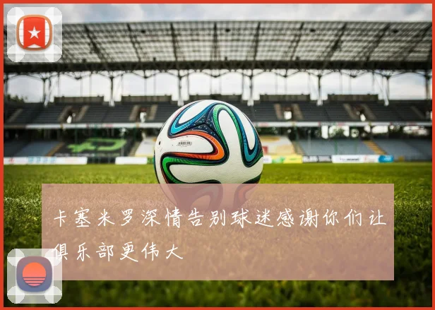 卡塞米罗深情告别球迷感谢你们让俱乐部更伟大