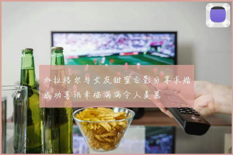 加拉格尔与女友甜蜜合影分享求婚成功喜讯幸福满满令人羡慕