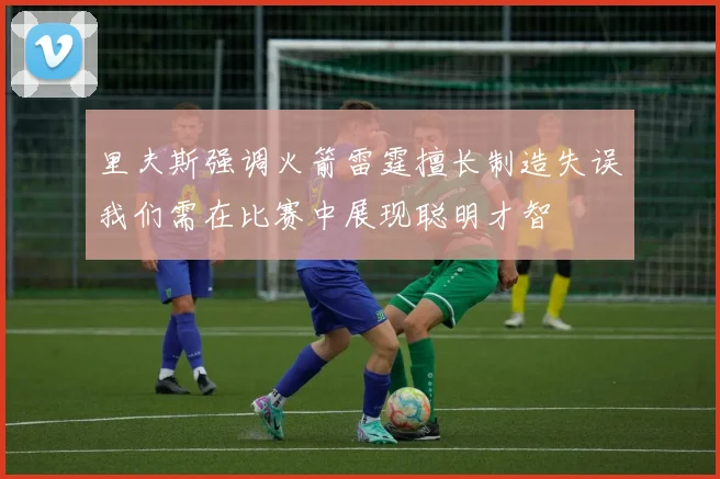 里夫斯强调火箭雷霆擅长制造失误我们需在比赛中展现聪明才智