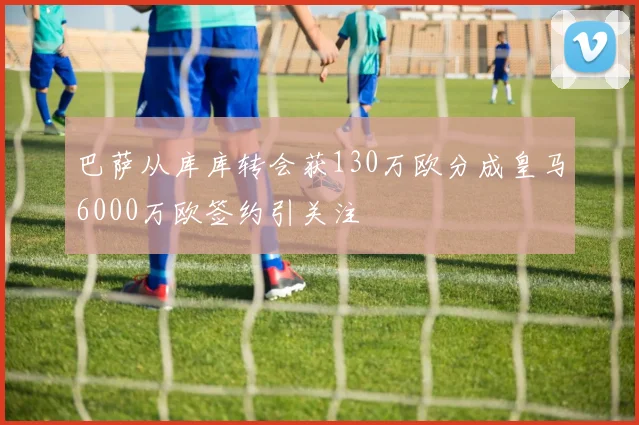 巴萨从库库转会获130万欧分成皇马6000万欧签约引关注