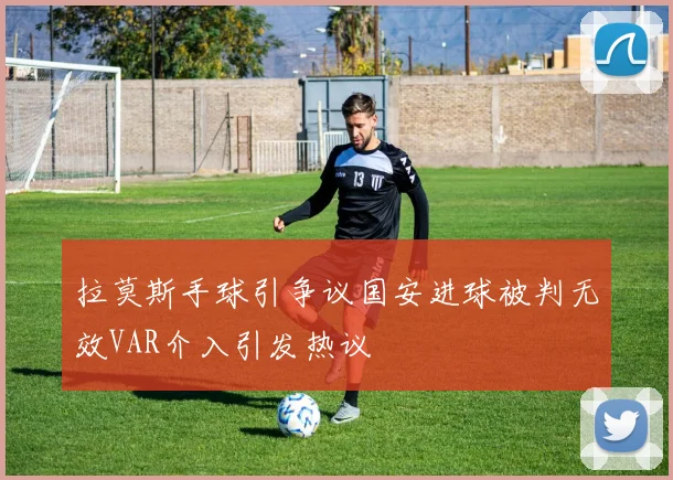 拉莫斯手球引争议国安进球被判无效VAR介入引发热议