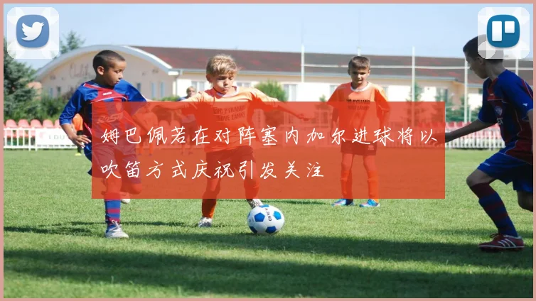 姆巴佩若在对阵塞内加尔进球将以吹笛方式庆祝引发关注