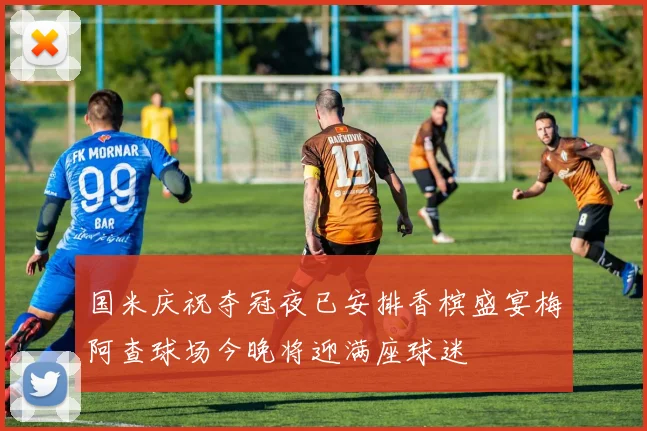 国米庆祝夺冠夜已安排香槟盛宴梅阿查球场今晚将迎满座球迷