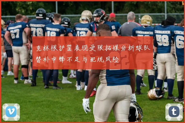 克林根护筐表现受限拓媒分析球队替补中锋不足与犯规风险