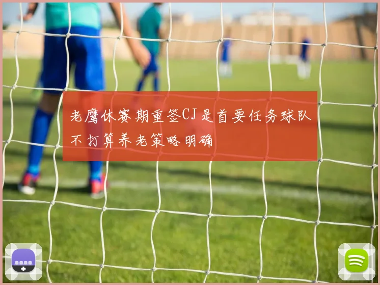 老鹰休赛期重签CJ是首要任务球队不打算养老策略明确