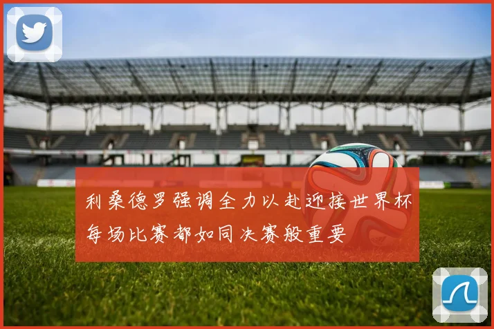 利桑德罗强调全力以赴迎接世界杯每场比赛都如同决赛般重要