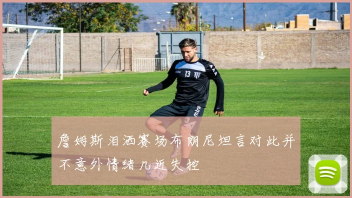 詹姆斯泪洒赛场布朗尼坦言对此并不意外情绪几近失控