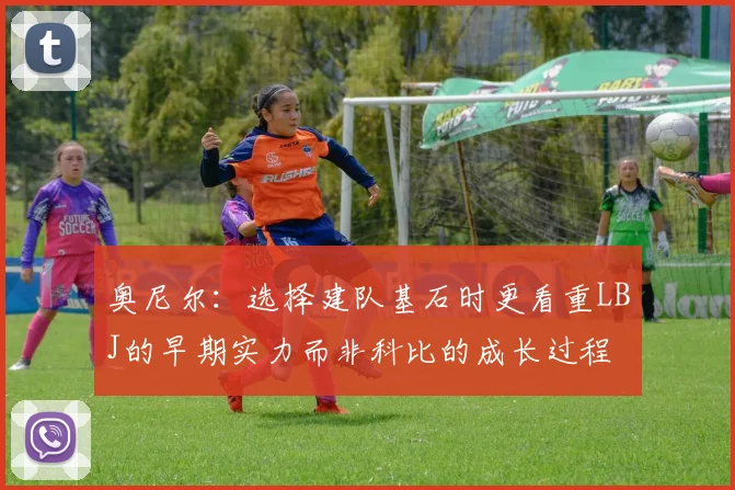 奥尼尔：选择建队基石时更看重LBJ的早期实力而非科比的成长过程