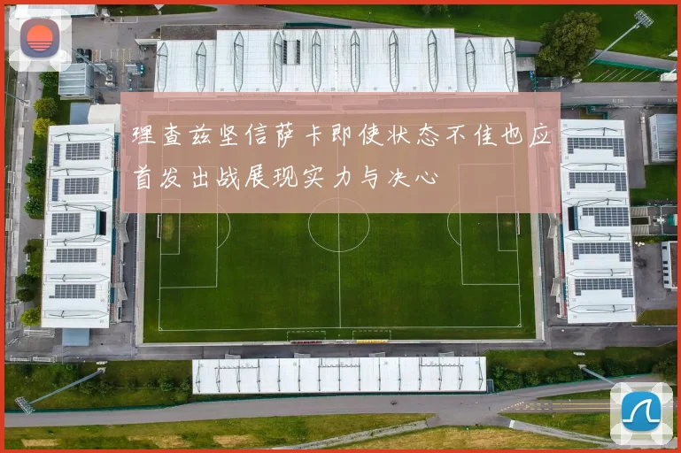 理查兹坚信萨卡即使状态不佳也应首发出战展现实力与决心