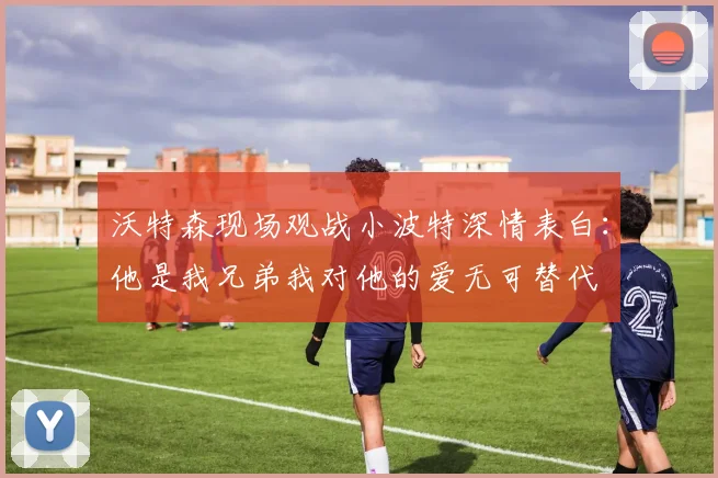 沃特森现场观战小波特深情表白：他是我兄弟我对他的爱无可替代