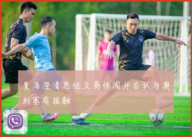 皇马澄清恩佐交易传闻并否认与奥利塞有接触
