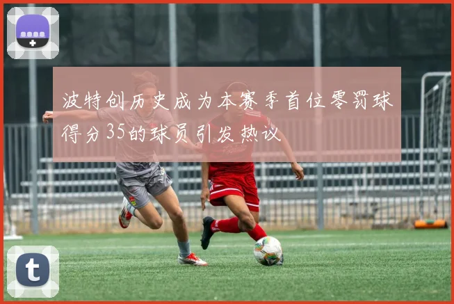 波特创历史成为本赛季首位零罚球得分35的球员引发热议