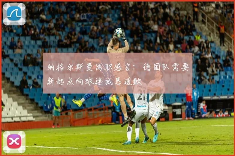 纳格尔斯曼离职感言：德国队需要新起点向球迷诚恳道歉