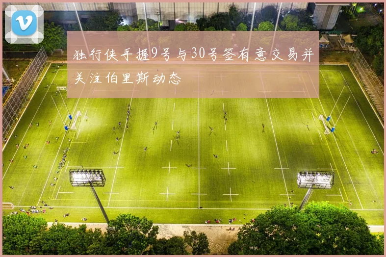 独行侠手握9号与30号签有意交易并关注伯里斯动态