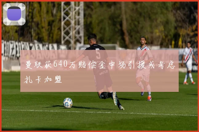 曼联获640万赔偿金中场引援或考虑扎卡加盟