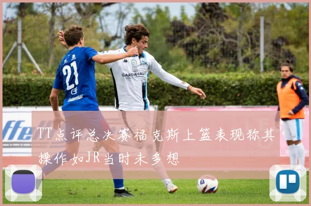TT点评总决赛福克斯上篮表现称其操作如JR当时未多想
