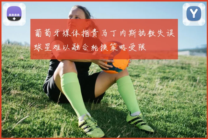 葡萄牙媒体指责马丁内斯执教失误球星难以融合轮换策略受限