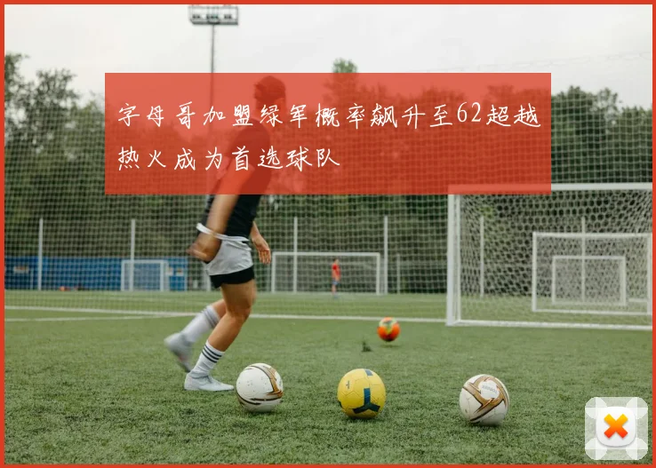 字母哥加盟绿军概率飙升至62超越热火成为首选球队