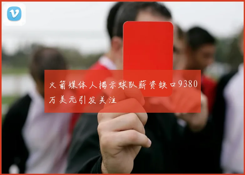 火箭媒体人揭示球队薪资缺口9380万美元引发关注