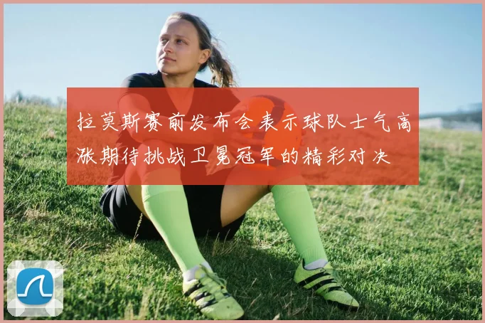 拉莫斯赛前发布会表示球队士气高涨期待挑战卫冕冠军的精彩对决