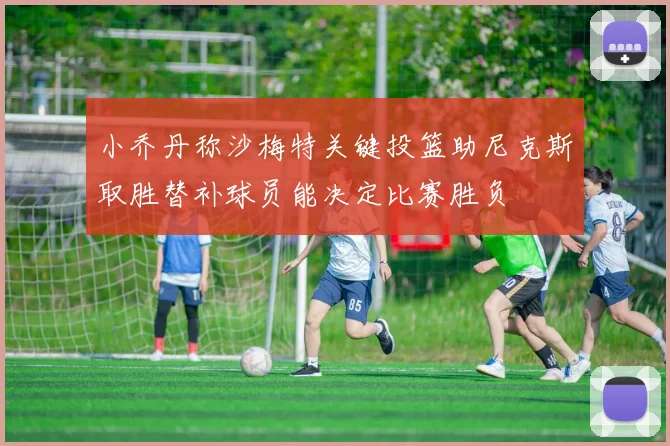 小乔丹称沙梅特关键投篮助尼克斯取胜替补球员能决定比赛胜负