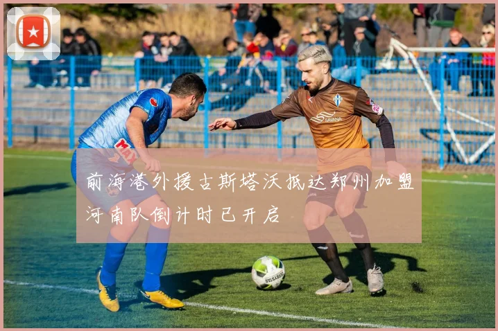 前海港外援古斯塔沃抵达郑州加盟河南队倒计时已开启