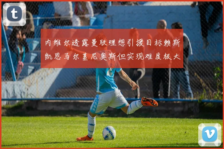 内维尔透露曼联理想引援目标赖斯凯恩马尔基尼奥斯但实现难度极大