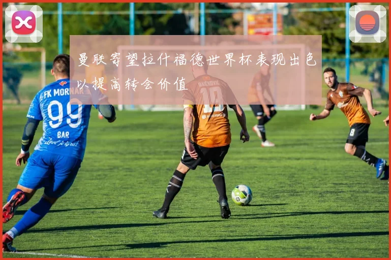 曼联寄望拉什福德世界杯表现出色以提高转会价值