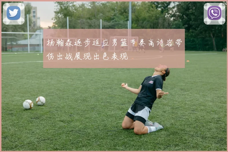 杨瀚森逐步适应男篮节奏高诗岩带伤出战展现出色表现