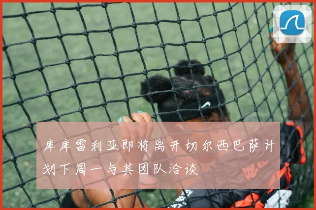 库库雷利亚即将离开切尔西巴萨计划下周一与其团队洽谈