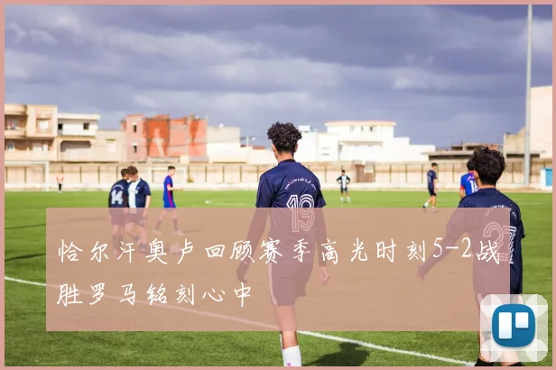恰尔汗奥卢回顾赛季高光时刻5-2战胜罗马铭刻心中