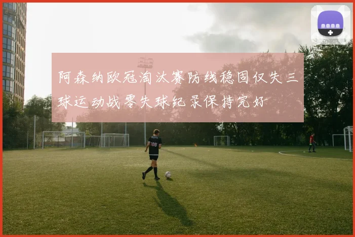 阿森纳欧冠淘汰赛防线稳固仅失三球运动战零失球纪录保持完好