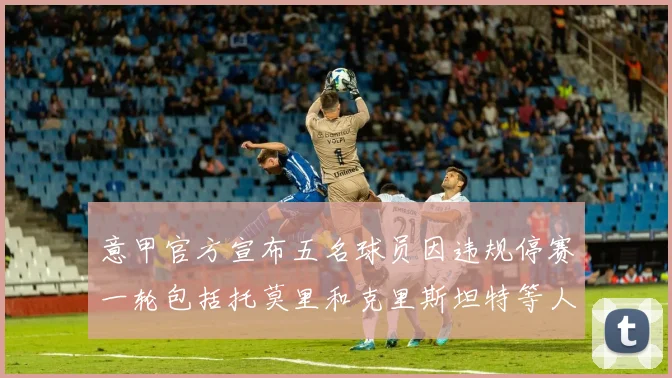 意甲官方宣布五名球员因违规停赛一轮包括托莫里和克里斯坦特等人