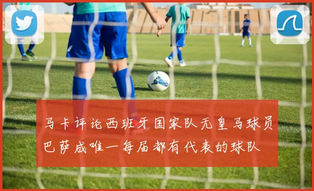 马卡评论西班牙国家队无皇马球员巴萨成唯一每届都有代表的球队